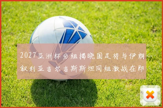 2027亚洲杯分组揭晓国足将与伊朗叙利亚吉尔吉斯斯坦同组激战在即