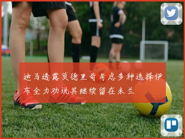 迪马透露莫德里奇考虑多种选择伊布全力劝说其继续留在米兰