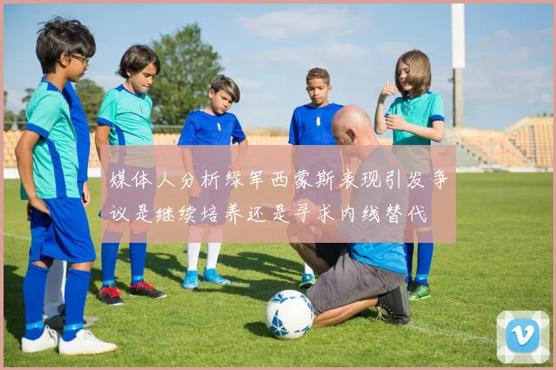 媒体人分析绿军西蒙斯表现引发争议是继续培养还是寻求内线替代