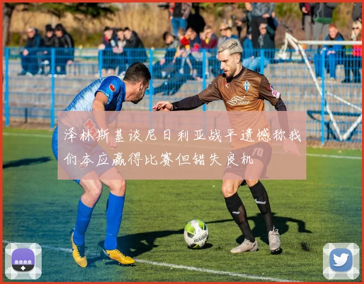 泽林斯基谈尼日利亚战平遗憾称我们本应赢得比赛但错失良机