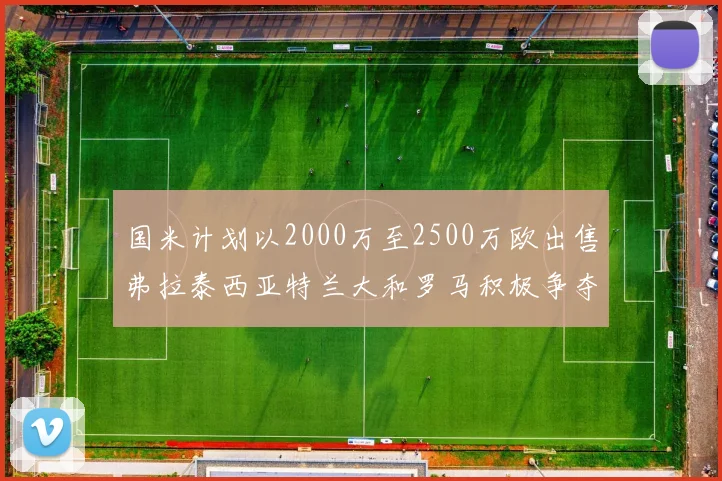 国米计划以2000万至2500万欧出售弗拉泰西亚特兰大和罗马积极争夺