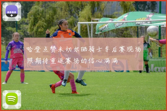 哈登点赞米切尔晒骑士季后赛现场照期待重返赛场的信心满满