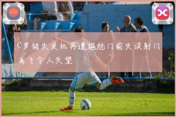 C罗错失良机再遭尴尬门前失误射门高飞令人失望