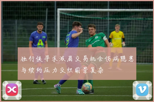独行侠寻求浓眉交易机会伤病隐患与续约压力交织前景复杂