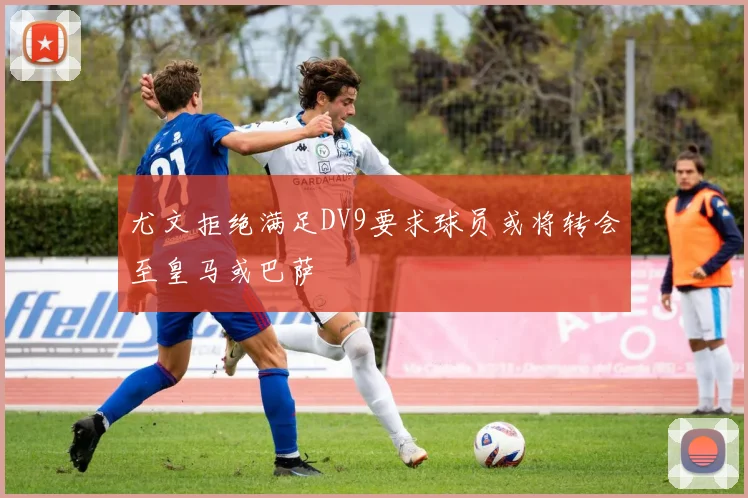 尤文拒绝满足DV9要求球员或将转会至皇马或巴萨