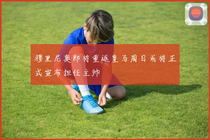 穆里尼奥即将重返皇马周日或将正式宣布担任主帅