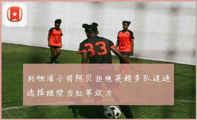 利物浦小将阿贝拒绝英超多队追逐选择继续为红军效力