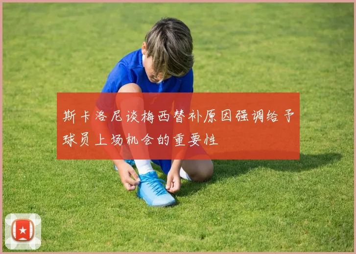 斯卡洛尼谈梅西替补原因强调给予球员上场机会的重要性
