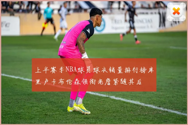 上半赛季NBA球员球衣销量排行榜库里卢卡布伦森领衔老詹紧随其后