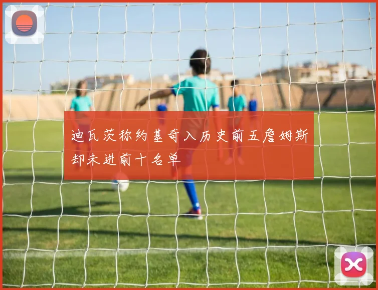 迪瓦茨称约基奇入历史前五詹姆斯却未进前十名单