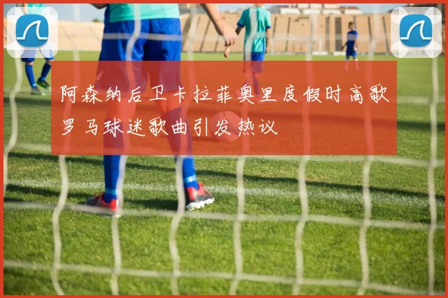 阿森纳后卫卡拉菲奥里度假时高歌罗马球迷歌曲引发热议