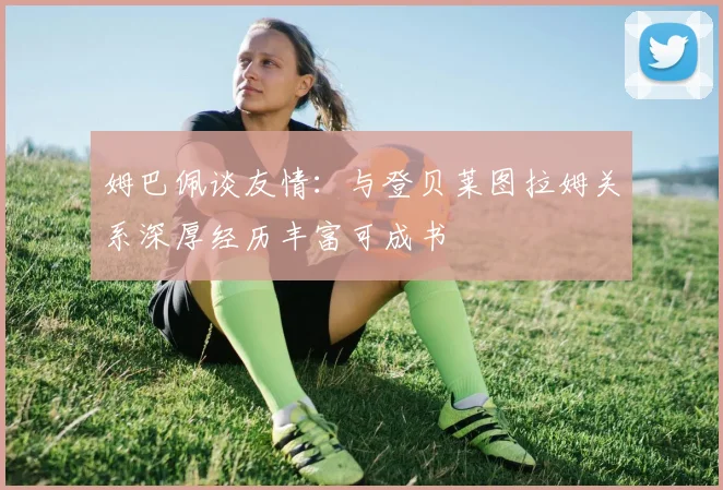 姆巴佩谈友情：与登贝莱图拉姆关系深厚经历丰富可成书