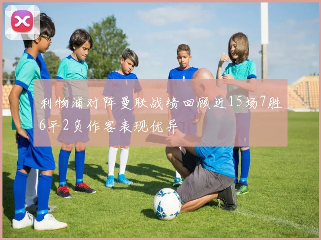 利物浦对阵曼联战绩回顾近15场7胜6平2负作客表现优异