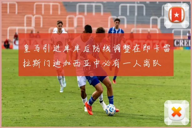 皇马引进库库后防线调整在即卡雷拉斯门迪加西亚中必有一人离队
